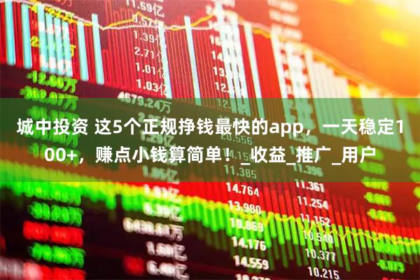 城中投资 这5个正规挣钱最快的app，一天稳定100+，赚点小钱算简单！_收益_推广_用户