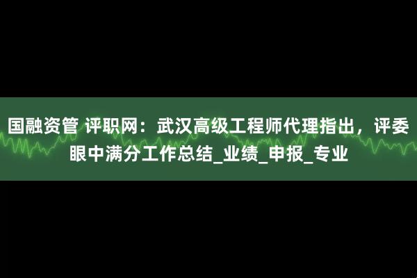 国融资管 评职网：武汉高级工程师代理指出，评委眼中满分工作总结_业绩_申报_专业