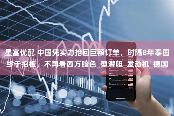 星富优配 中国凭实力抢回巨额订单，时隔8年泰国终于拍板，不再看西方脸色_型潜艇_发动机_德国