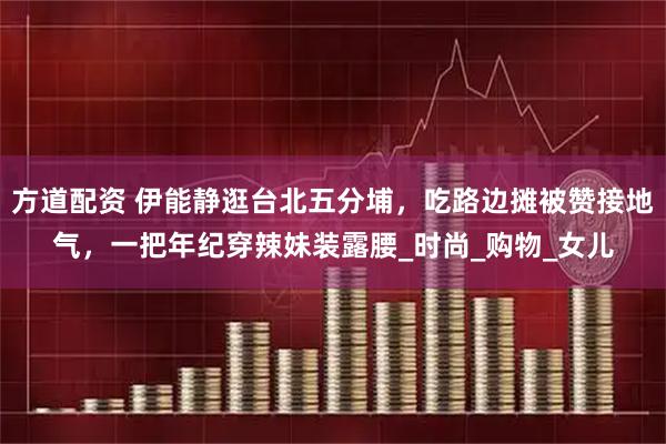 方道配资 伊能静逛台北五分埔，吃路边摊被赞接地气，一把年纪穿辣妹装露腰_时尚_购物_女儿