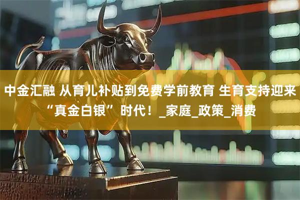 中金汇融 从育儿补贴到免费学前教育 生育支持迎来“真金白银” 时代！_家庭_政策_消费