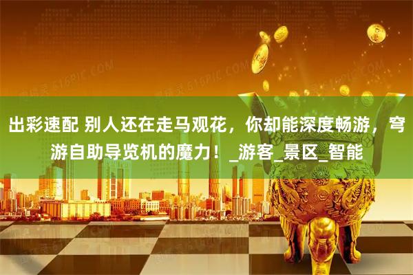 出彩速配 别人还在走马观花，你却能深度畅游，穹游自助导览机的魔力！_游客_景区_智能