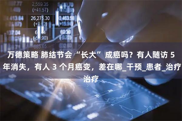 万德策略 肺结节会 “长大” 成癌吗？有人随访 5 年消失，有人 3 个月癌变，差在哪_干预_患者_治疗