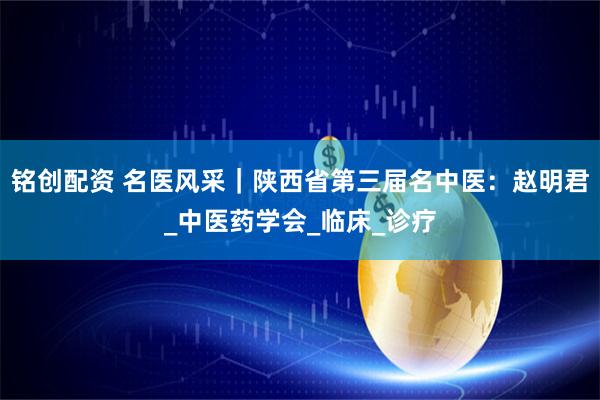 铭创配资 名医风采｜陕西省第三届名中医：赵明君_中医药学会_临床_诊疗