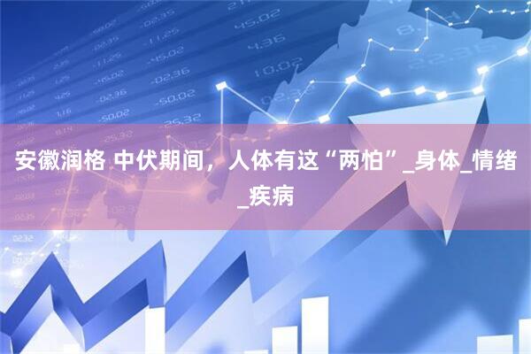 安徽润格 中伏期间，人体有这“两怕”_身体_情绪_疾病
