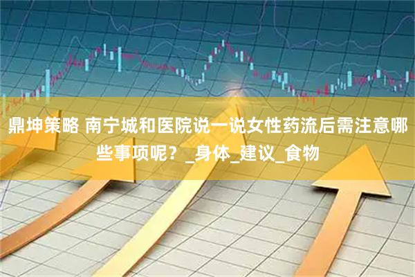 鼎坤策略 南宁城和医院说一说女性药流后需注意哪些事项呢？_身体_建议_食物