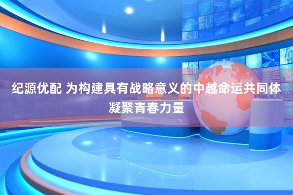 纪源优配 为构建具有战略意义的中越命运共同体凝聚青春力量