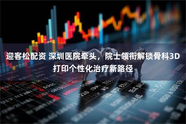 迎客松配资 深圳医院牵头，院士领衔解锁骨科3D打印个性化治疗新路径