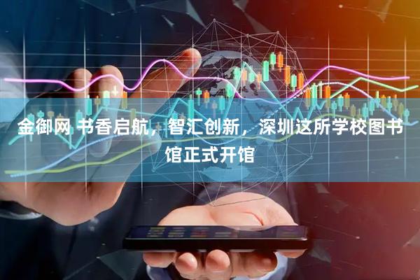 金御网 书香启航，智汇创新，深圳这所学校图书馆正式开馆