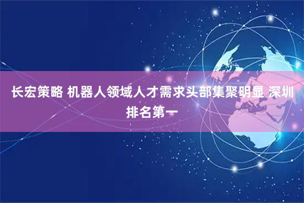 长宏策略 机器人领域人才需求头部集聚明显 深圳排名第一