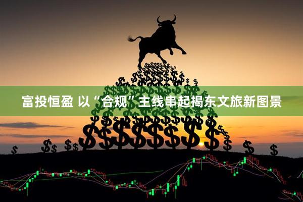 富投恒盈 以“合规”主线串起揭东文旅新图景