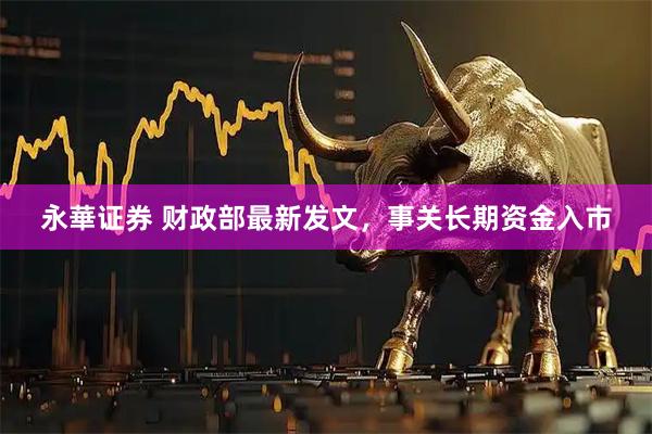 永華证券 财政部最新发文，事关长期资金入市