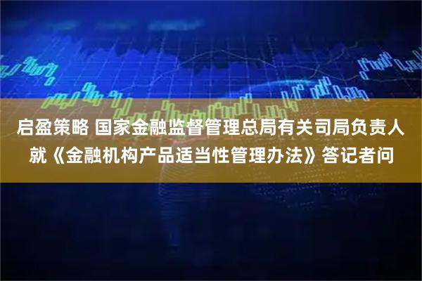启盈策略 国家金融监督管理总局有关司局负责人就《金融机构产品适当性管理办法》答记者问