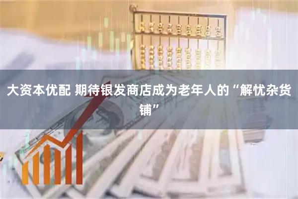大资本优配 期待银发商店成为老年人的“解忧杂货铺”