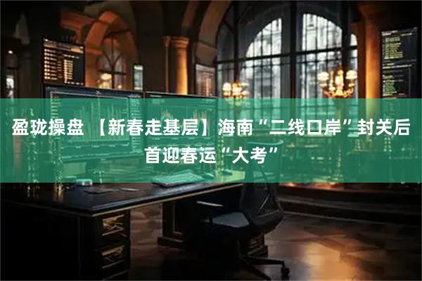 盈珑操盘 【新春走基层】海南“二线口岸”封关后首迎春运“大考”