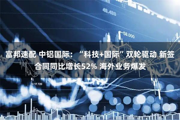 富邦速配 中铝国际：“科技+国际”双轮驱动 新签合同同比增长52% 海外业务爆发