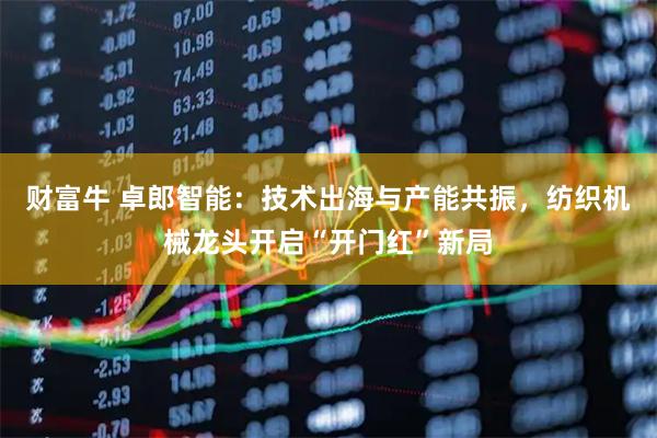 财富牛 卓郎智能：技术出海与产能共振，纺织机械龙头开启“开门红”新局