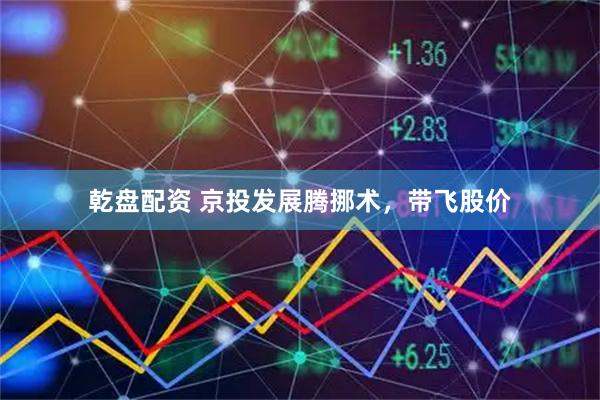 乾盘配资 京投发展腾挪术，带飞股价