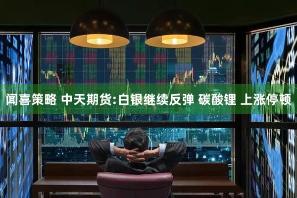 闻喜策略 中天期货:白银继续反弹 碳酸锂 上涨停顿