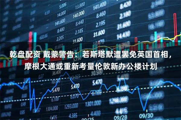 乾盘配资 戴蒙警告：若斯塔默遭罢免英国首相，摩根大通或重新考量伦敦新办公楼计划