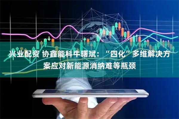 兴业配资 协鑫能科牛曙斌：“四化”多维解决方案应对新能源消纳难等瓶颈