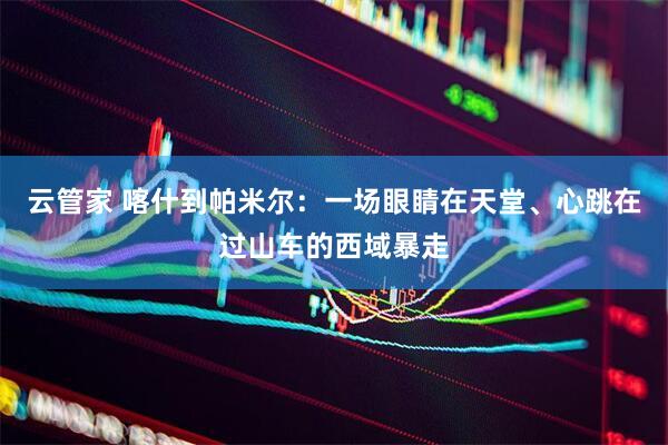 云管家 喀什到帕米尔：一场眼睛在天堂、心跳在过山车的西域暴走