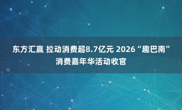 东方汇赢 拉动消费超8.7亿元 2026“趣巴南”消费嘉年华活动收官