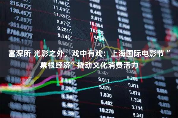 富深所 光影之外，戏中有戏：上海国际电影节“票根经济”撬动文化消费活力