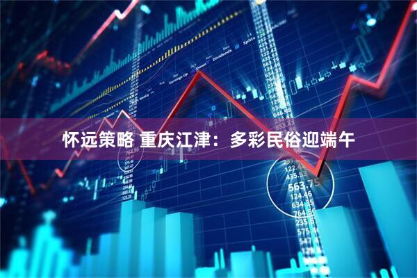 怀远策略 重庆江津：多彩民俗迎端午