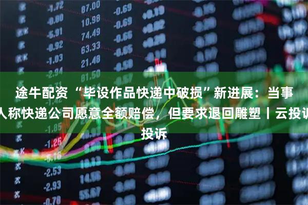 途牛配资 “毕设作品快递中破损”新进展：当事人称快递公司愿意全额赔偿，但要求退回雕塑丨云投诉