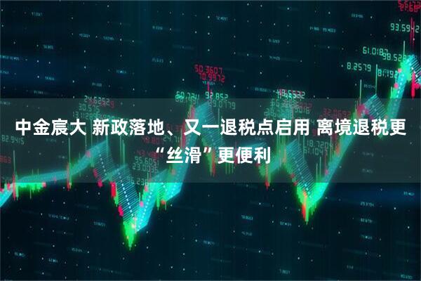 中金宸大 新政落地、又一退税点启用 离境退税更“丝滑”更便利