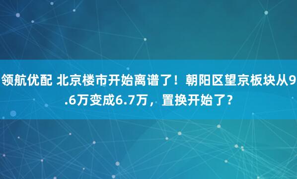 领航优配 北京楼市开始离谱了！朝阳区望京板块从9.6万变成6.7万，置换开始了？