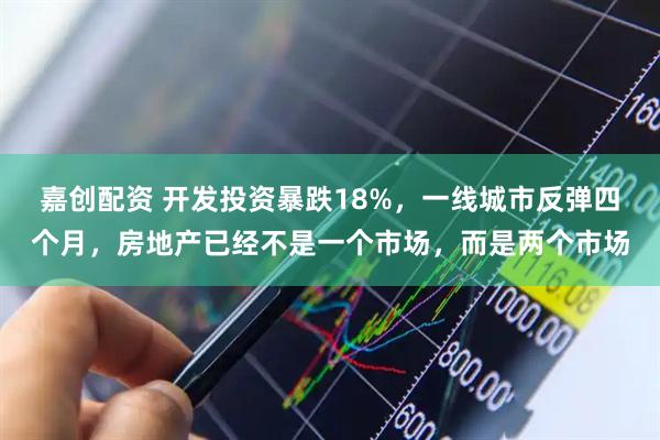 嘉创配资 开发投资暴跌18%，一线城市反弹四个月，房地产已经不是一个市场，而是两个市场