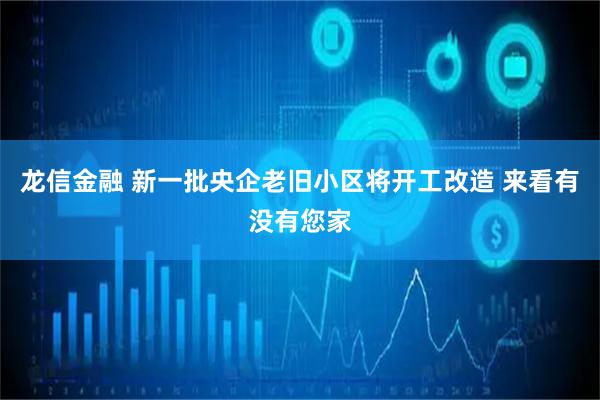 龙信金融 新一批央企老旧小区将开工改造 来看有没有您家