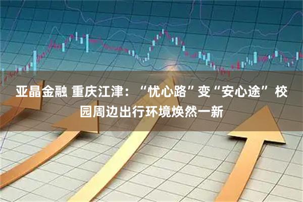 亚晶金融 重庆江津：“忧心路”变“安心途” 校园周边出行环境焕然一新
