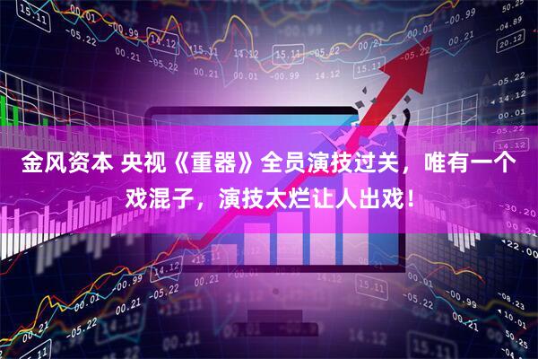 金风资本 央视《重器》全员演技过关，唯有一个戏混子，演技太烂让人出戏！