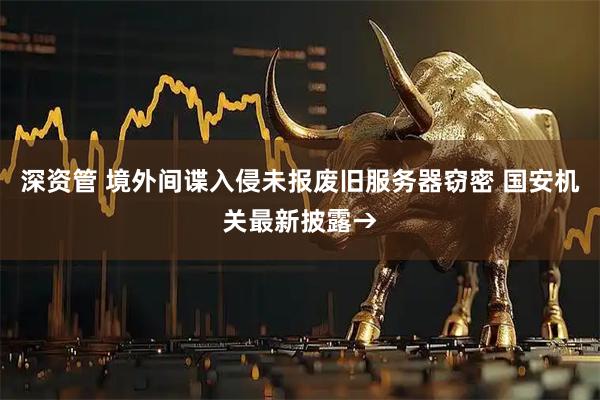 深资管 境外间谍入侵未报废旧服务器窃密 国安机关最新披露→