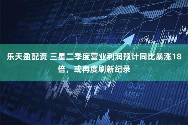 乐天盈配资 三星二季度营业利润预计同比暴涨18倍，或再度刷新纪录
